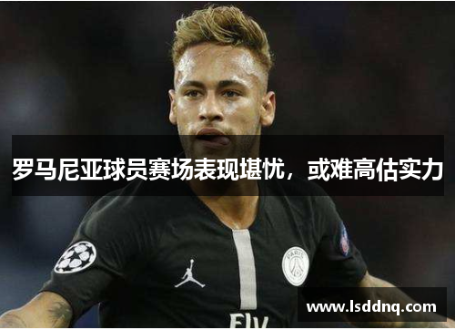 罗马尼亚球员赛场表现堪忧，或难高估实力