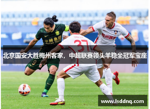 北京国安大胜梅州客家，中超联赛领头羊稳坐冠军宝座