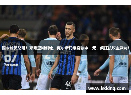 国米球员怒吼！邓弗里斯倒地，克尔斯托维奇独中一元，疯狂抗议主裁判！