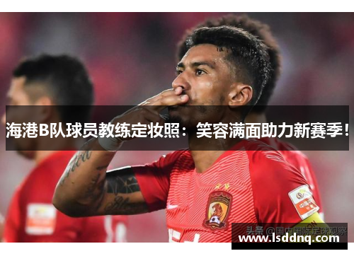 海港B队球员教练定妆照：笑容满面助力新赛季！